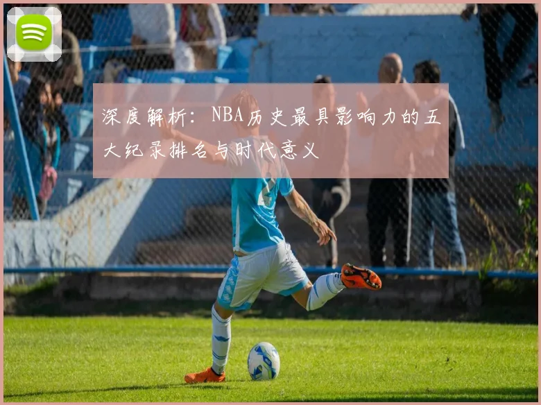 深度解析:NBA历史最具影响力的五大纪录排名与时代意义