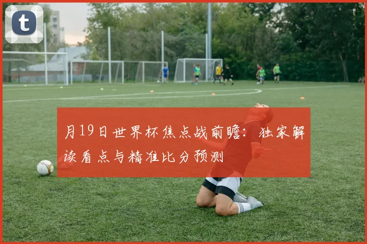 月19日世界杯焦点战前瞻：独家解读看点与精准比分预测