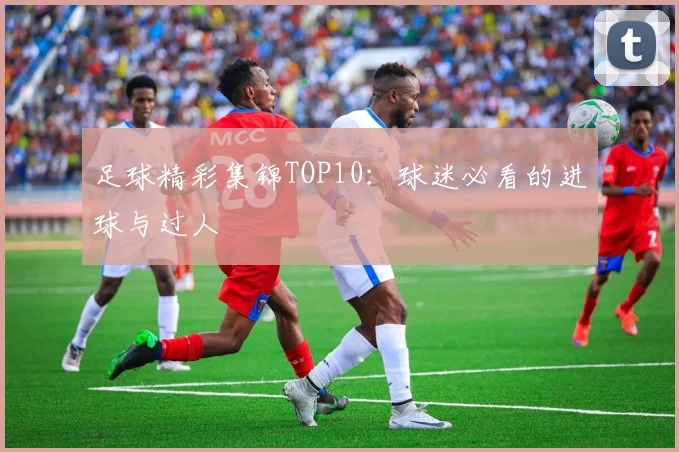 足球精彩集锦TOP10：球迷必看的进球与过人