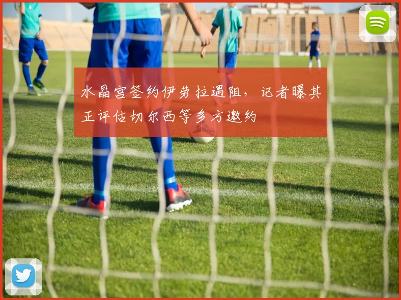 水晶宫签约伊劳拉遇阻，记者曝其正评估切尔西等多方邀约