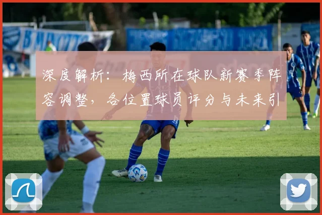 深度解析：梅西所在球队新赛季阵容调整，各位置球员评分与未来引援展望