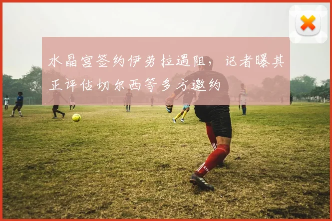 水晶宫签约伊劳拉遇阻，记者曝其正评估切尔西等多方邀约
