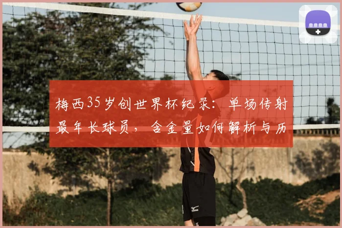 梅西35岁创世界杯纪录：单场传射最年长球员，含金量如何解析与历史老将盘点