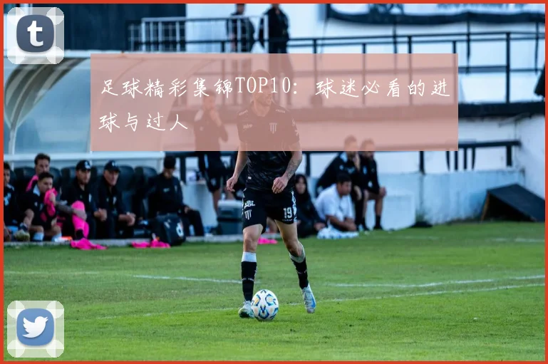 足球精彩集锦TOP10：球迷必看的进球与过人