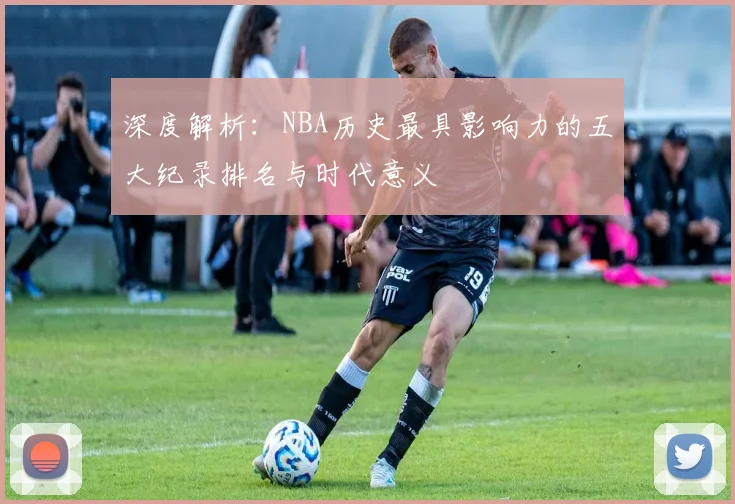 深度解析：NBA历史最具影响力的五大纪录排名与时代意义